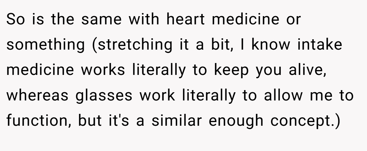 So is the same with heart medicine or something (stretching it a bit, I know intake medicine works literally to keep you alive, whereas glasses work literally to allow me to function, but it's a similar enough concept.)