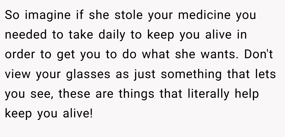 So imagine if she stole your medicine you needed to take daily to keep you alive in order to get you to do what she wants. Don't view your glasses as just something that lets you see, these are things that literally help keep you alive!