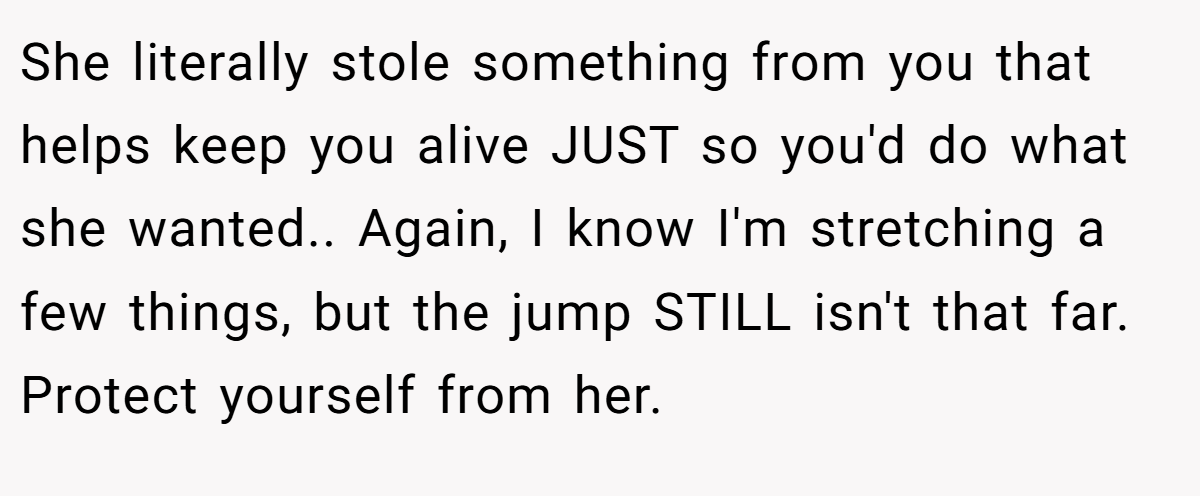 She literally stole something from you that helps keep you alive JUST so you'd do what she wanted.. Again, I know I'm stretching a few things, but the jump STILL isn't that far. Protect yourself from her.