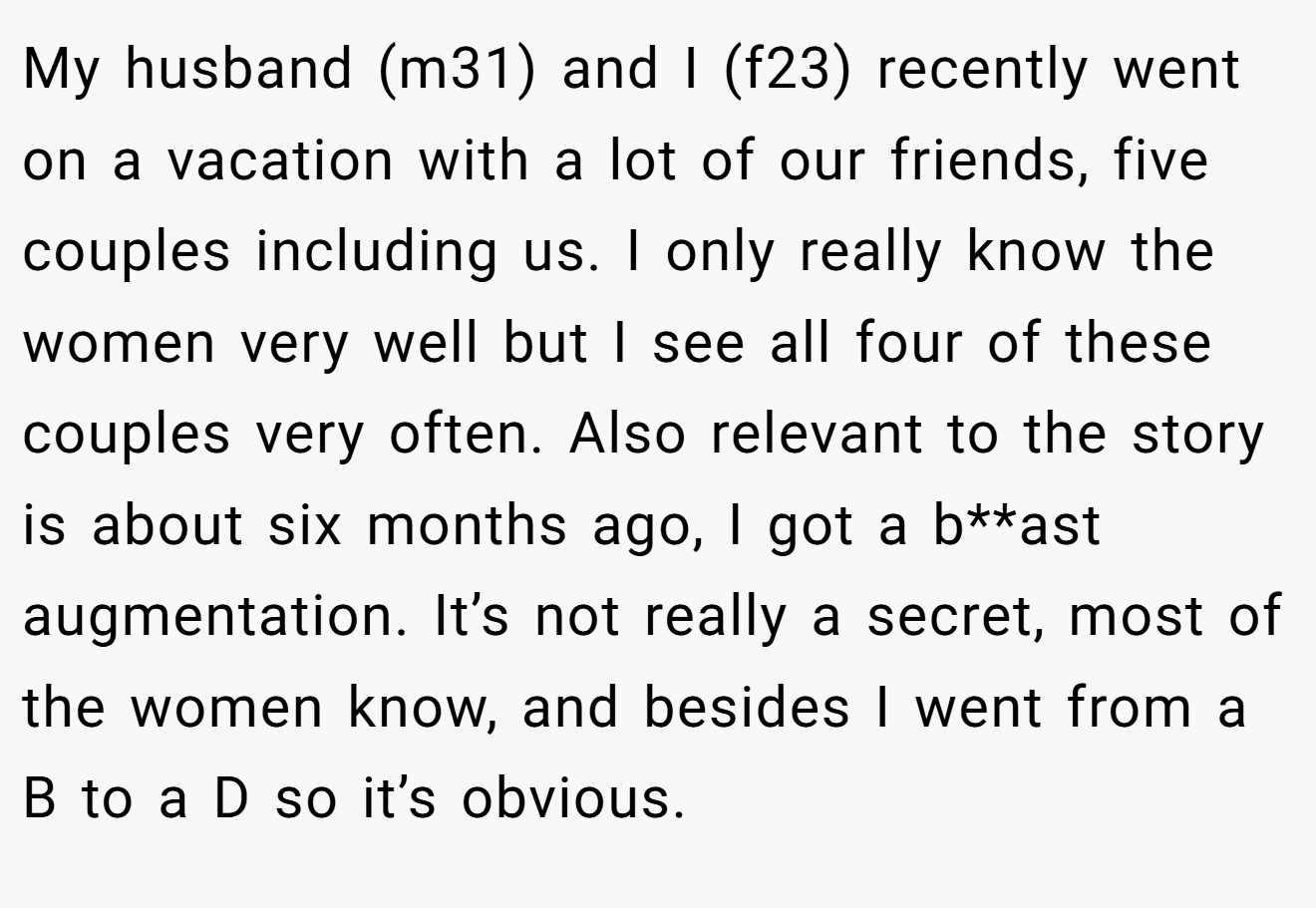 My husband (m31) and I (f23) recently went on a vacation with a lot of our friends, five couples including us. I only really know the women very well but I see all four of these couples very often. Also relevant to the story is about six months ago, I got a b**ast augmentation. It’s not really a secret, most of the women know, and besides I went from a B to a D so it’s obvious.