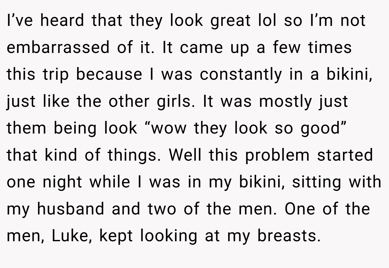 I’ve heard that they look great lol so I’m not embarrassed of it. It came up a few times this trip because I was constantly in a bikini, just like the other girls. It was mostly just them being look “wow they look so good” that kind of things. Well this problem started one night while I was in my bikini, sitting with my husband and two of the men. One of the men, Luke, kept looking at my breasts.