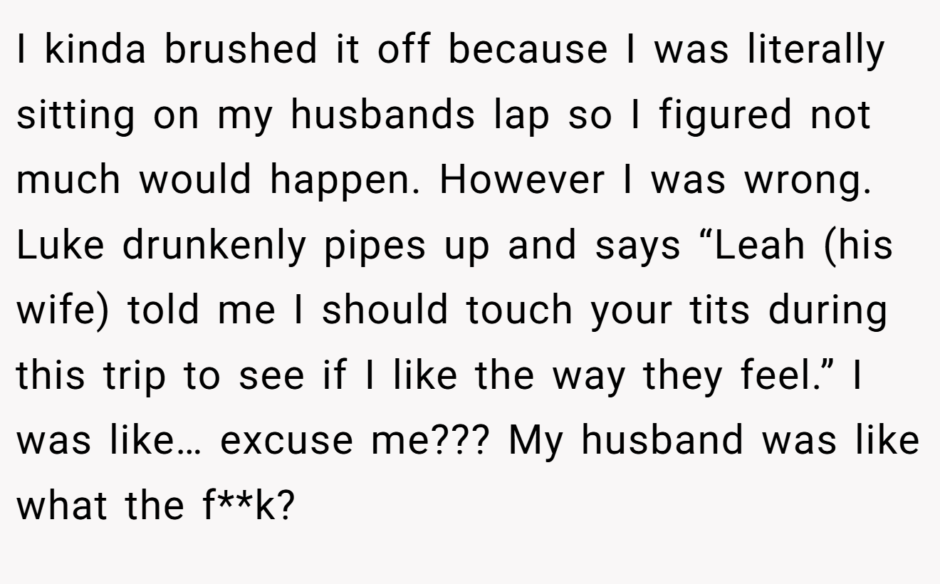 I kinda brushed it off because I was literally sitting on my husbands lap so I figured not much would happen. However I was wrong. Luke drunkenly pipes up and says “Leah (his wife) told me I should touch your tits during this trip to see if I like the way they feel.” I was like… excuse me??? My husband was like what the f**k?