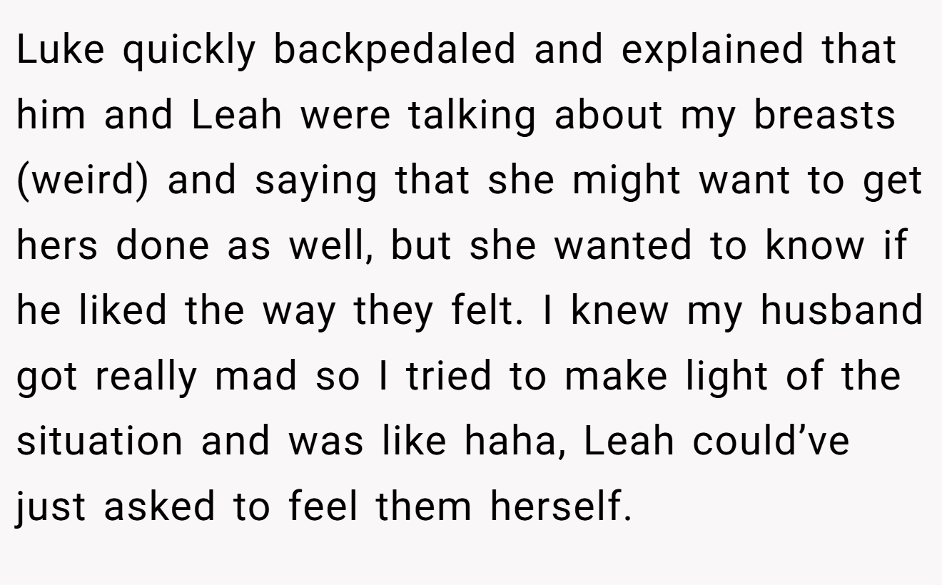 Luke quickly backpedaled and explained that him and Leah were talking about my breasts (weird) and saying that she might want to get hers done as well, but she wanted to know if he liked the way they felt. I knew my husband got really mad so I tried to make light of the situation and was like haha, Leah could’ve just asked to feel them herself.