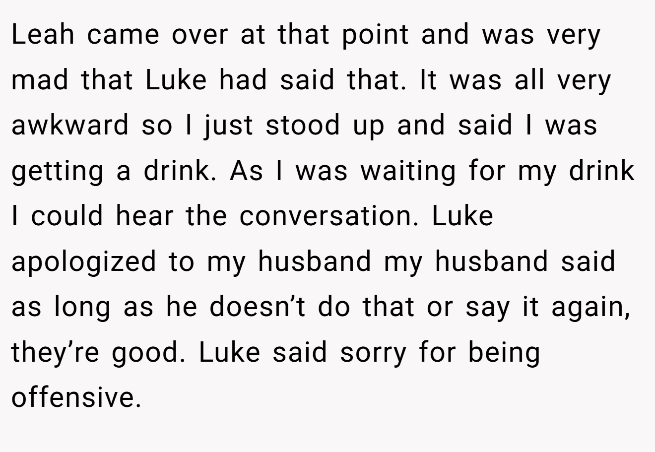 Leah came over at that point and was very mad that Luke had said that. It was all very awkward so I just stood up and said I was getting a drink. As I was waiting for my drink I could hear the conversation. Luke apologized to my husband my husband said as long as he doesn’t do that or say it again, they’re good. Luke said sorry for being offensive.