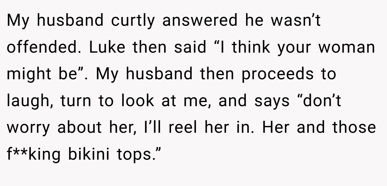 My husband curtly answered he wasn’t offended. Luke then said “I think your woman might be”. My husband then proceeds to laugh, turn to look at me, and says “don’t worry about her, I’ll reel her in. Her and those f**king bikini tops.”