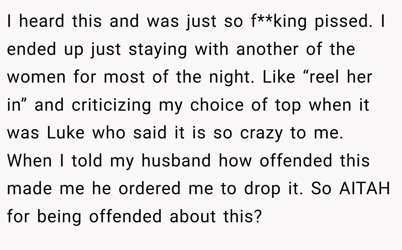 I heard this and was just so f**king pissed. I ended up just staying with another of the women for most of the night. Like “reel her in” and criticizing my choice of top when it was Luke who said it is so crazy to me. When I told my husband how offended this made me he ordered me to drop it. So AITAH for being offended about this?