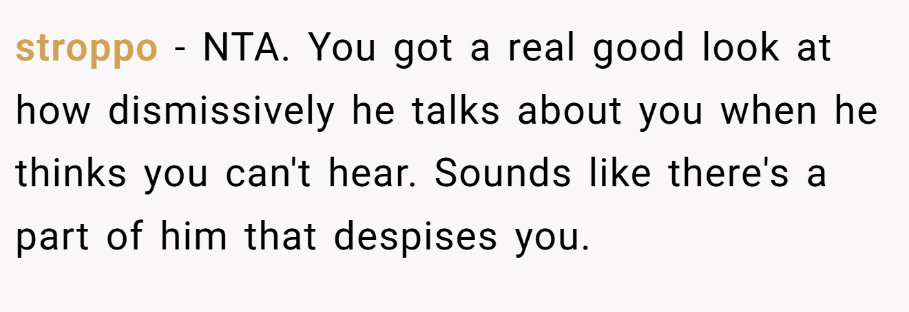 stroppo − NTA. You got a real good look at how dismissively he talks about you when he thinks you can't hear. Sounds like there's a part of him that despises you.