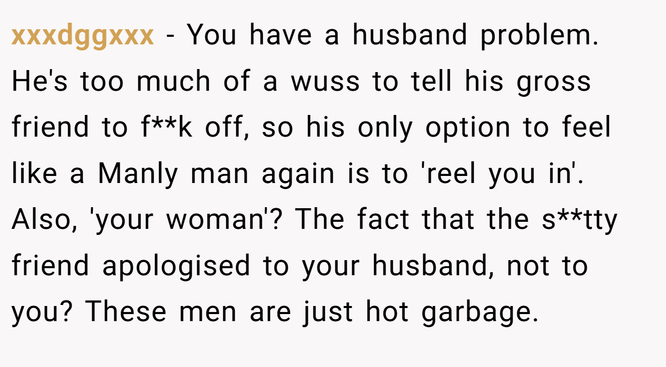 xxxdggxxx − You have a husband problem. He's too much of a wuss to tell his gross friend to f**k off, so his only option to feel like a Manly man again is to 'reel you in'. Also, 'your woman'? The fact that the s**tty friend apologised to your husband, not to you? These men are just hot garbage.