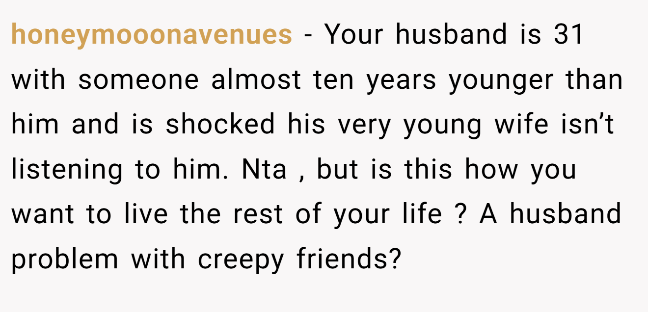honeymooonavenues − Your husband is 31 with someone almost ten years younger than him and is shocked his very young wife isn’t listening to him. Nta , but is this how you want to live the rest of your life ? A husband problem with creepy friends? 