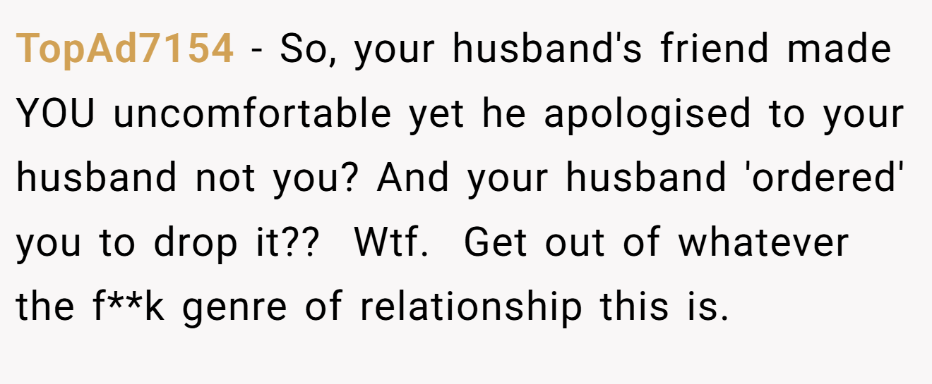 TopAd7154 − So, your husband's friend made YOU uncomfortable yet he apologised to your husband not you? And your husband 'ordered' you to drop it??  Wtf.  Get out of whatever the f**k genre of relationship this is. 