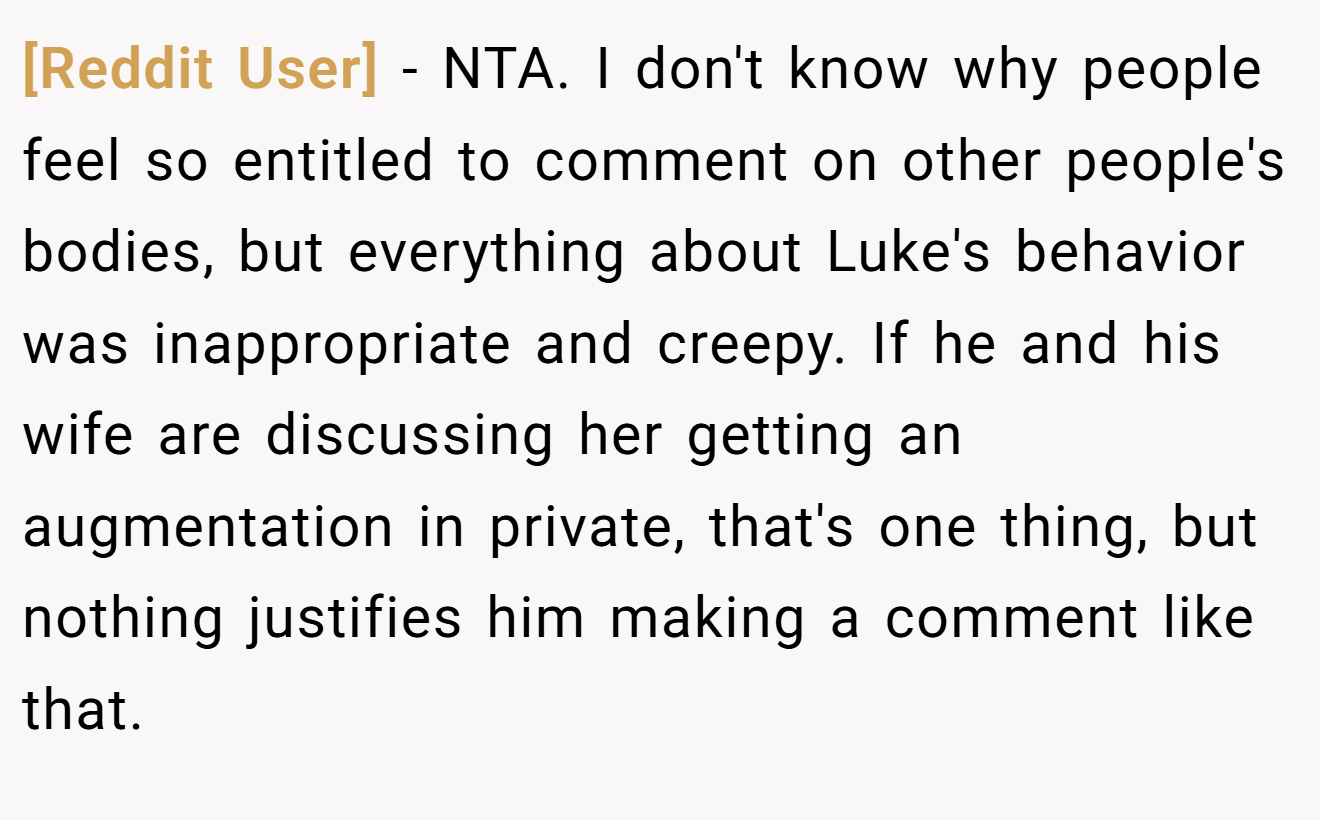 [Reddit User] − NTA. I don't know why people feel so entitled to comment on other people's bodies, but everything about Luke's behavior was inappropriate and creepy. If he and his wife are discussing her getting an augmentation in private, that's one thing, but nothing justifies him making a comment like that.