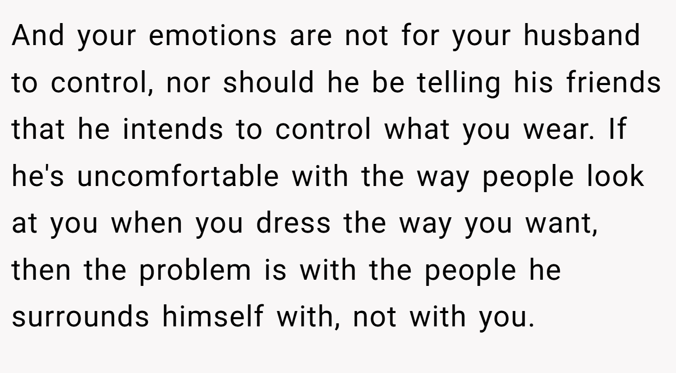 And your emotions are not for your husband to control, nor should he be telling his friends that he intends to control what you wear. If he's uncomfortable with the way people look at you when you dress the way you want, then the problem is with the people he surrounds himself with, not with you.