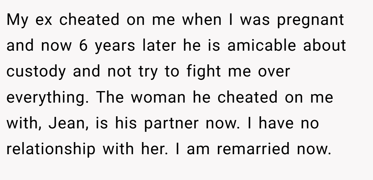 My ex cheated on me when I was pregnant and now 6 years later he is amicable about custody and not try to fight me over everything. The woman he cheated on me with, Jean, is his partner now. I have no relationship with her. I am remarried now.