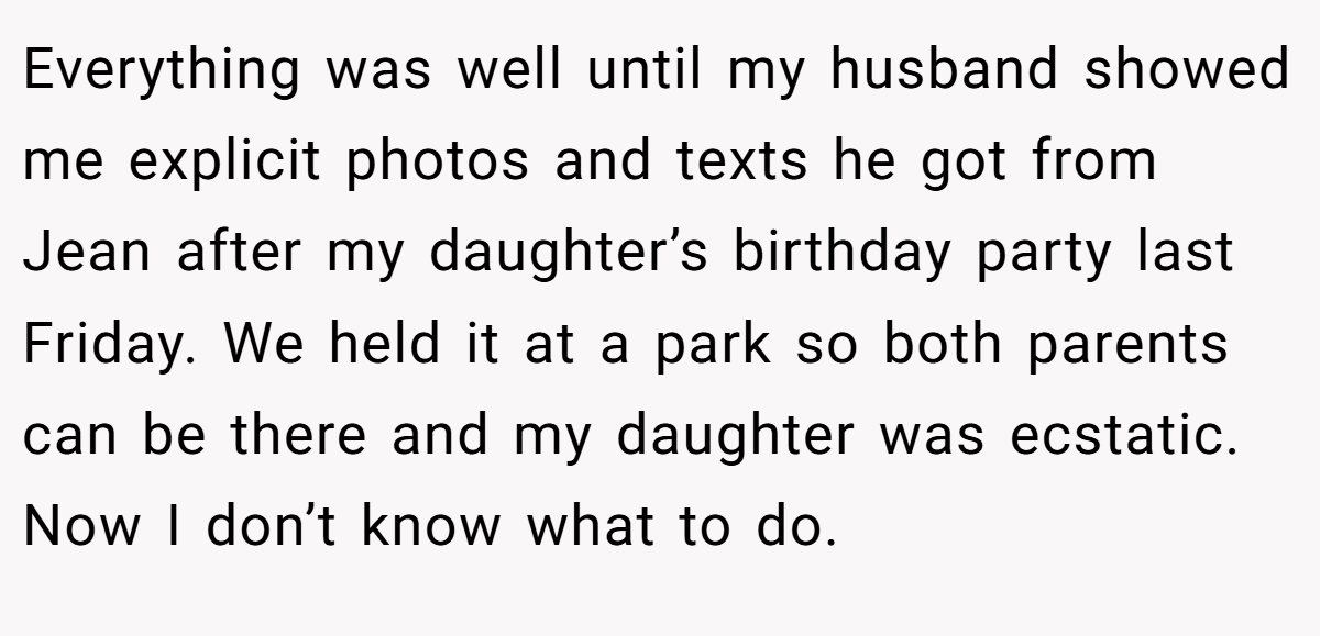 Everything was well until my husband showed me explicit photos and texts he got from Jean after my daughter’s birthday party last Friday. We held it at a park so both parents can be there and my daughter was ecstatic. Now I don’t know what to do.