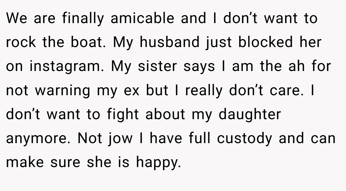 We are finally amicable and I don’t want to rock the boat. My husband just blocked her on instagram. My sister says I am the ah for not warning my ex but I really don’t care. I don’t want to fight about my daughter anymore. Not jow I have full custody and can make sure she is happy.