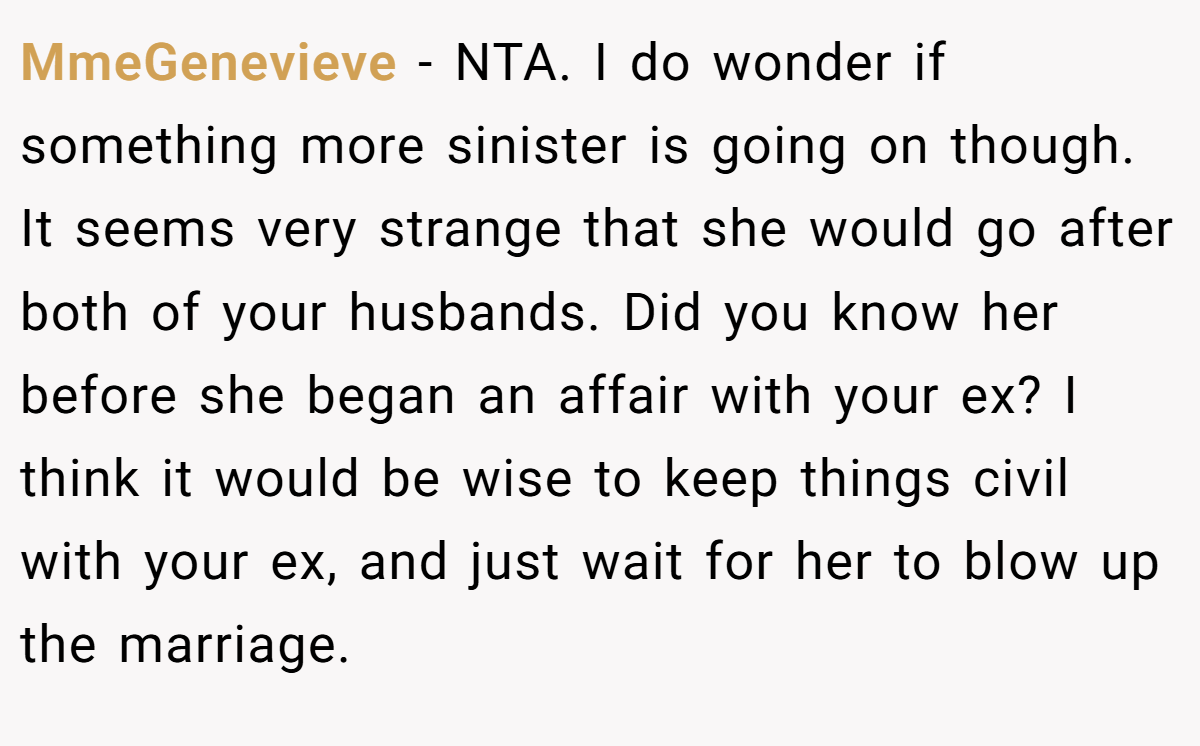 MmeGenevieve − NTA. I do wonder if something more sinister is going on though. It seems very strange that she would go after both of your husbands. Did you know her before she began an affair with your ex? I think it would be wise to keep things civil with your ex, and just wait for her to blow up the marriage.