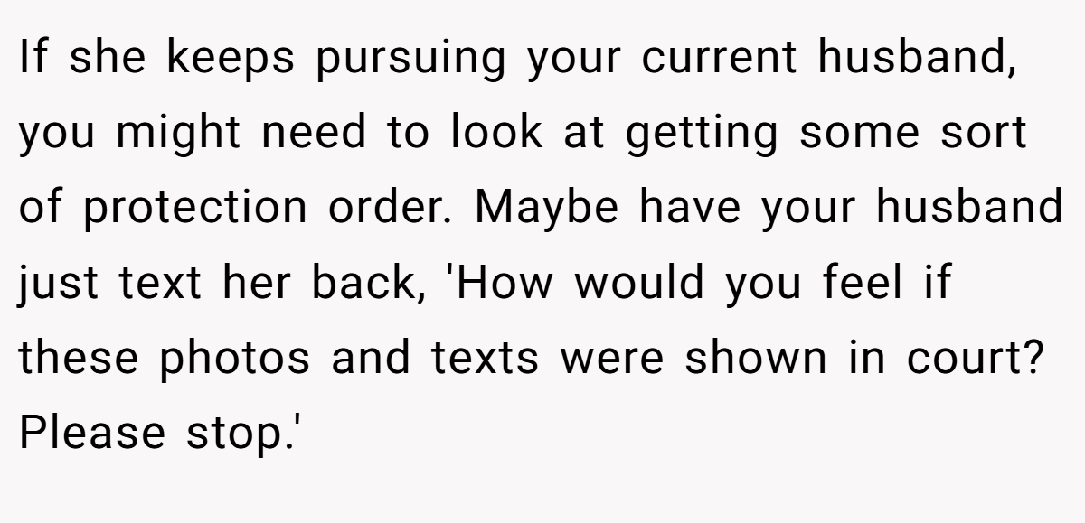 If she keeps pursuing your current husband, you might need to look at getting some sort of protection order. Maybe have your husband just text her back, 'How would you feel if these photos and texts were shown in court? Please stop.'