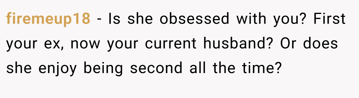 firemeup18 − Is she obsessed with you? First your ex, now your current husband? Or does she enjoy being second all the time?