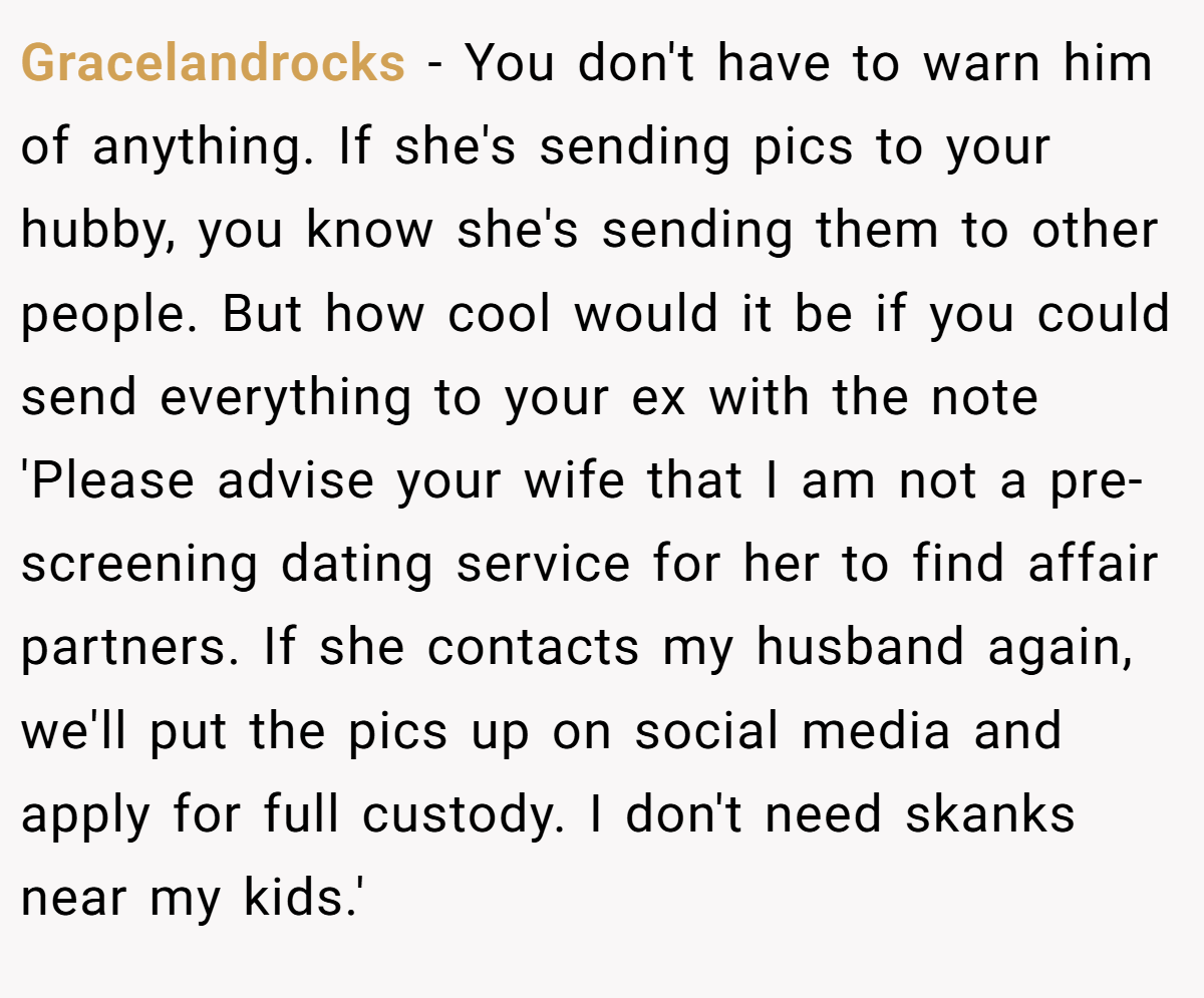 Gracelandrocks − You don't have to warn him of anything. If she's sending pics to your hubby, you know she's sending them to other people. But how cool would it be if you could send everything to your ex with the note 'Please advise your wife that I am not a pre-screening dating service for her to find affair partners. If she contacts my husband again, we'll put the pics up on social media and apply for full custody. I don't need skanks near my kids.'