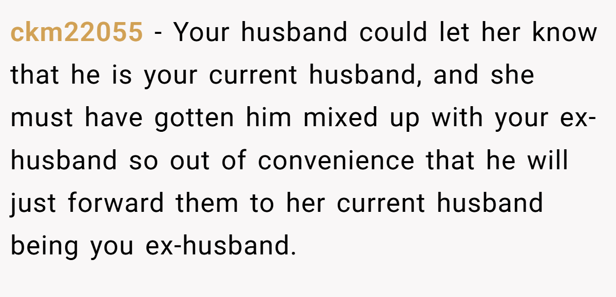 ckm22055 − Your husband could let her know that he is your current husband, and she must have gotten him mixed up with your ex-husband so out of convenience that he will just forward them to her current husband being you ex-husband.