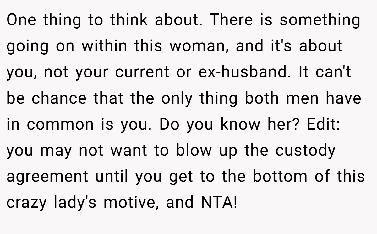 One thing to think about. There is something going on within this woman, and it's about you, not your current or ex-husband. It can't be chance that the only thing both men have in common is you. Do you know her? Edit: you may not want to blow up the custody agreement until you get to the bottom of this crazy lady's motive, and NTA!