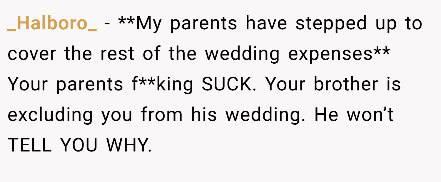 _Halboro_ − **My parents have stepped up to cover the rest of the wedding expenses** Your parents f**king SUCK. Your brother is excluding you from his wedding. He won’t TELL YOU WHY.
