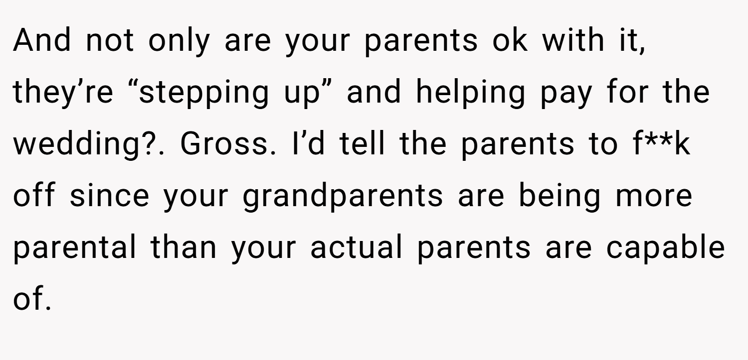 And not only are your parents ok with it, they’re “stepping up” and helping pay for the wedding?. Gross. I’d tell the parents to f**k off since your grandparents are being more parental than your actual parents are capable of.