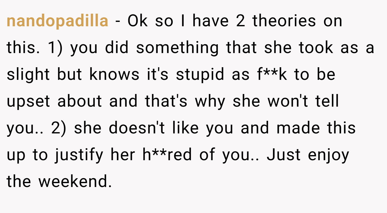 nandopadilla − Ok so I have 2 theories on this. 1) you did something that she took as a slight but knows it's stupid as f**k to be upset about and that's why she won't tell you.. 2) she doesn't like you and made this up to justify her h**red of you.. Just enjoy the weekend.