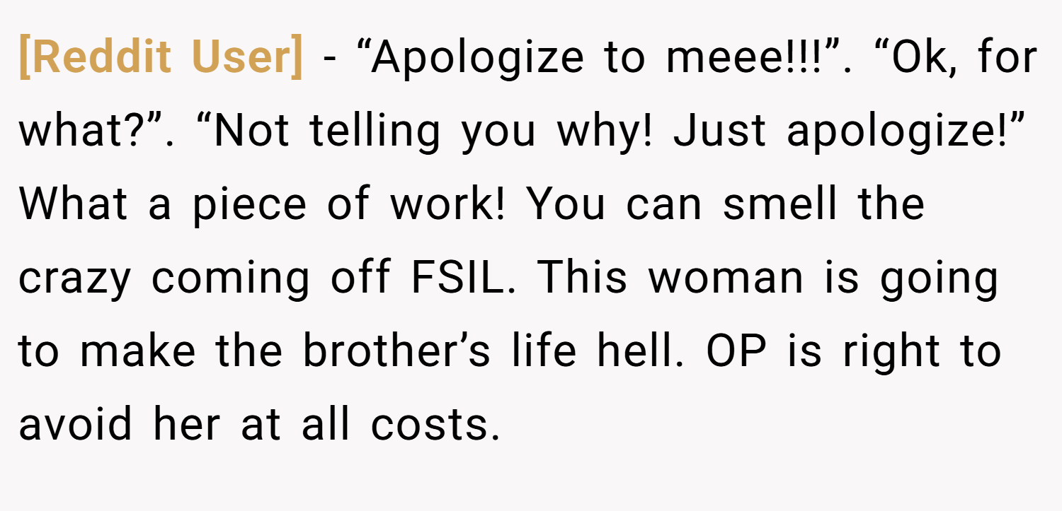 [Reddit User] − “Apologize to meee!!!”. “Ok, for what?”. “Not telling you why! Just apologize!” What a piece of work! You can smell the crazy coming off FSIL. This woman is going to make the brother’s life hell. OP is right to avoid her at all costs.
