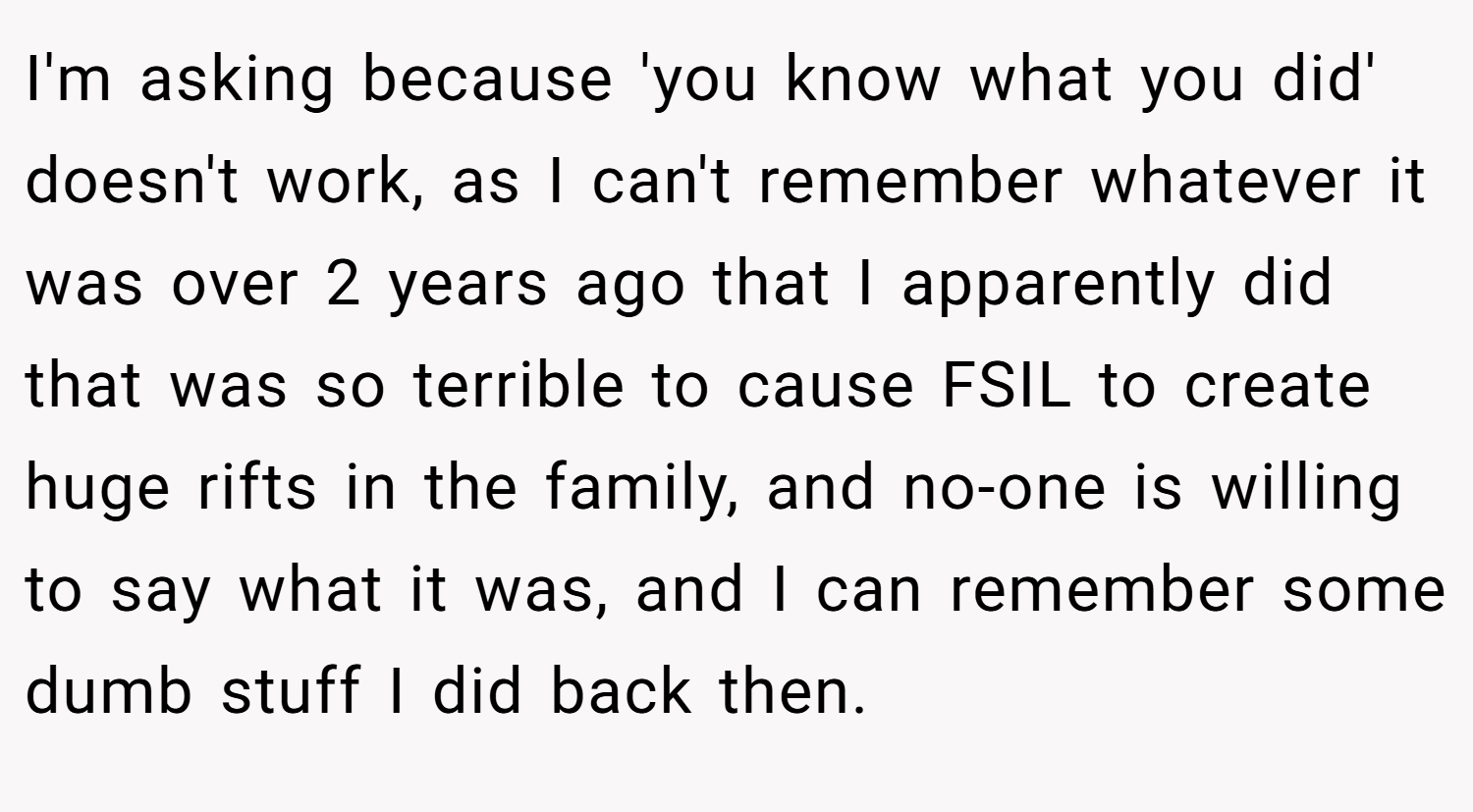 I'm asking because 'you know what you did' doesn't work, as I can't remember whatever it was over 2 years ago that I apparently did that was so terrible to cause FSIL to create huge rifts in the family, and no-one is willing to say what it was, and I can remember some dumb stuff I did back then.