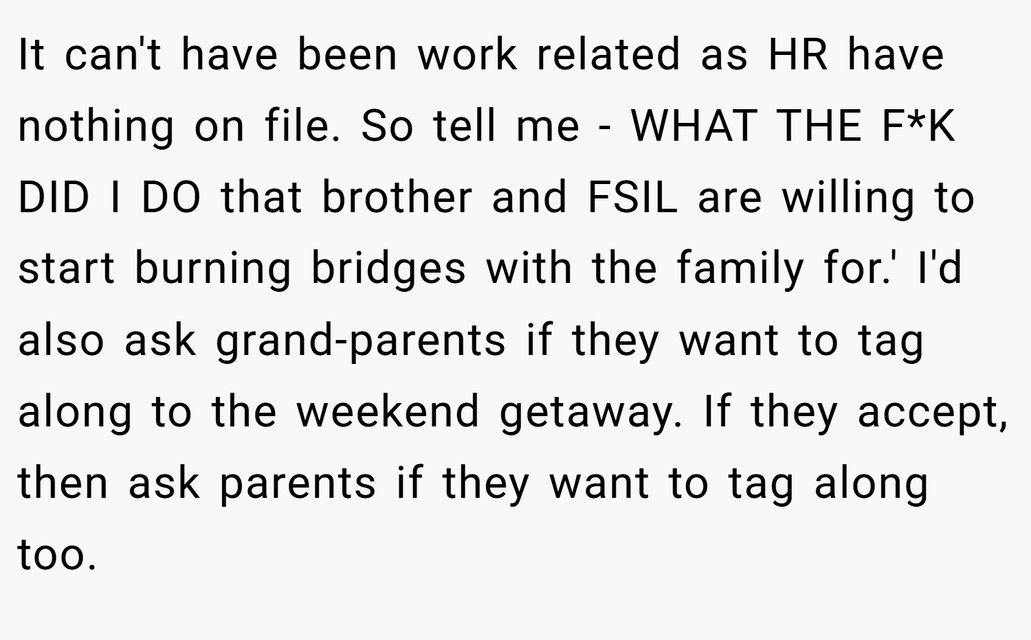 It can't have been work related as HR have nothing on file. So tell me - WHAT THE F*K DID I DO that brother and FSIL are willing to start burning bridges with the family for.' I'd also ask grand-parents if they want to tag along to the weekend getaway. If they accept, then ask parents if they want to tag along too.