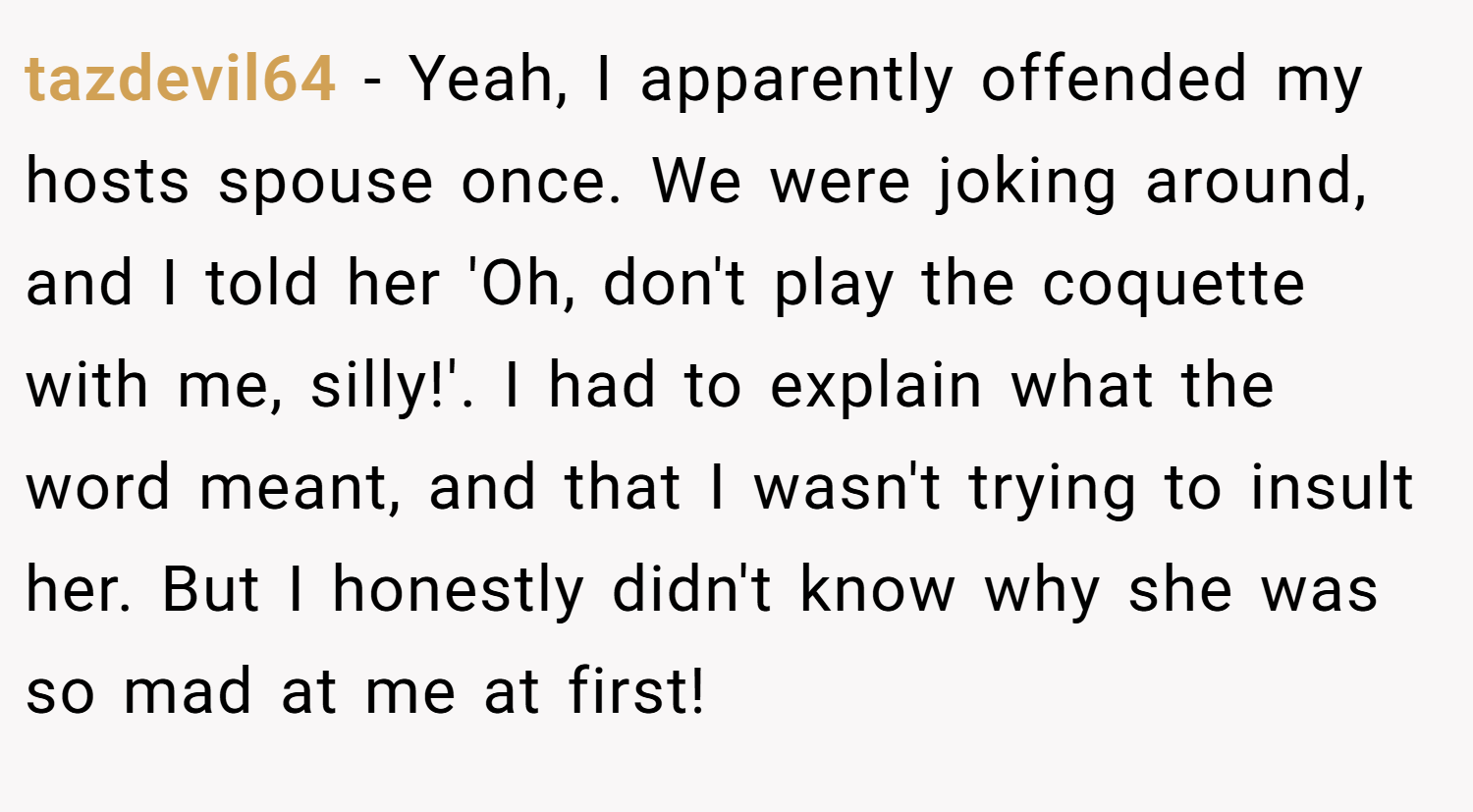 tazdevil64 − Yeah, I apparently offended my hosts spouse once. We were joking around, and I told her 'Oh, don't play the coquette with me, silly!'. I had to explain what the word meant, and that I wasn't trying to insult her. But I honestly didn't know why she was so mad at me at first!