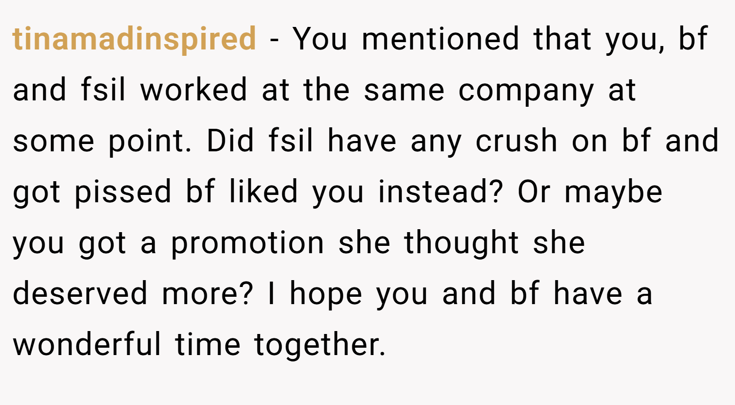 tinamadinspired − You mentioned that you, bf and fsil worked at the same company at some point. Did fsil have any crush on bf and got pissed bf liked you instead? Or maybe you got a promotion she thought she deserved more? I hope you and bf have a wonderful time together.