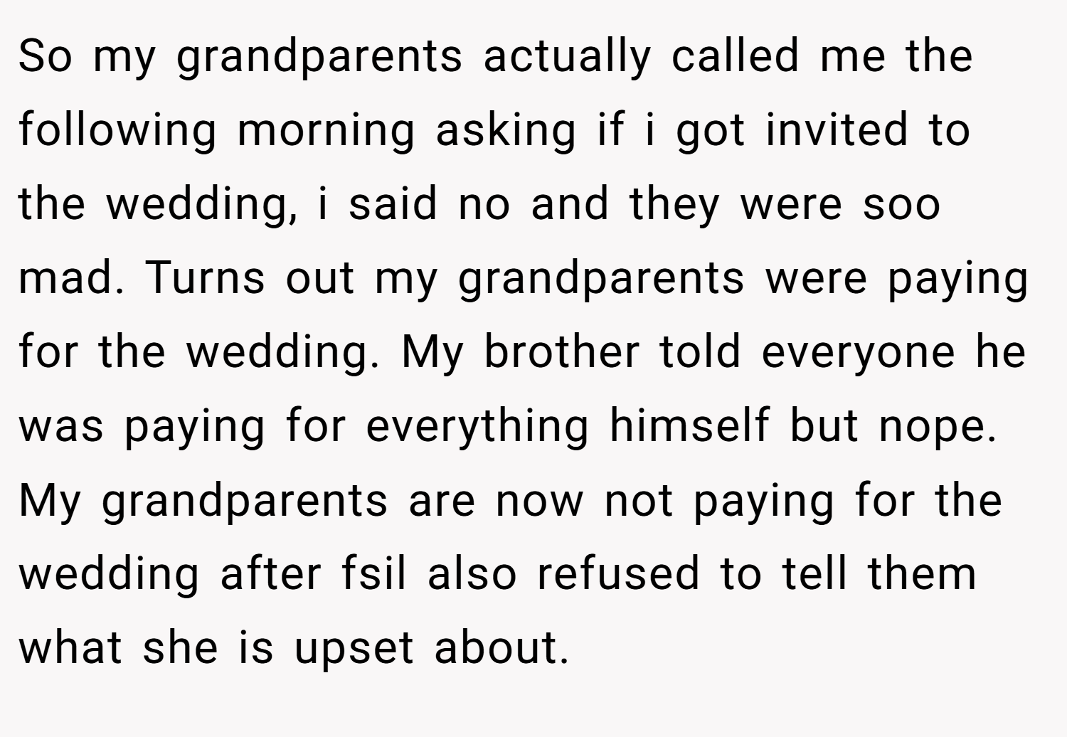 So my grandparents actually called me the following morning asking if i got invited to the wedding, i said no and they were soo mad. Turns out my grandparents were paying for the wedding. My brother told everyone he was paying for everything himself but nope. My grandparents are now not paying for the wedding after fsil also refused to tell them what she is upset about.