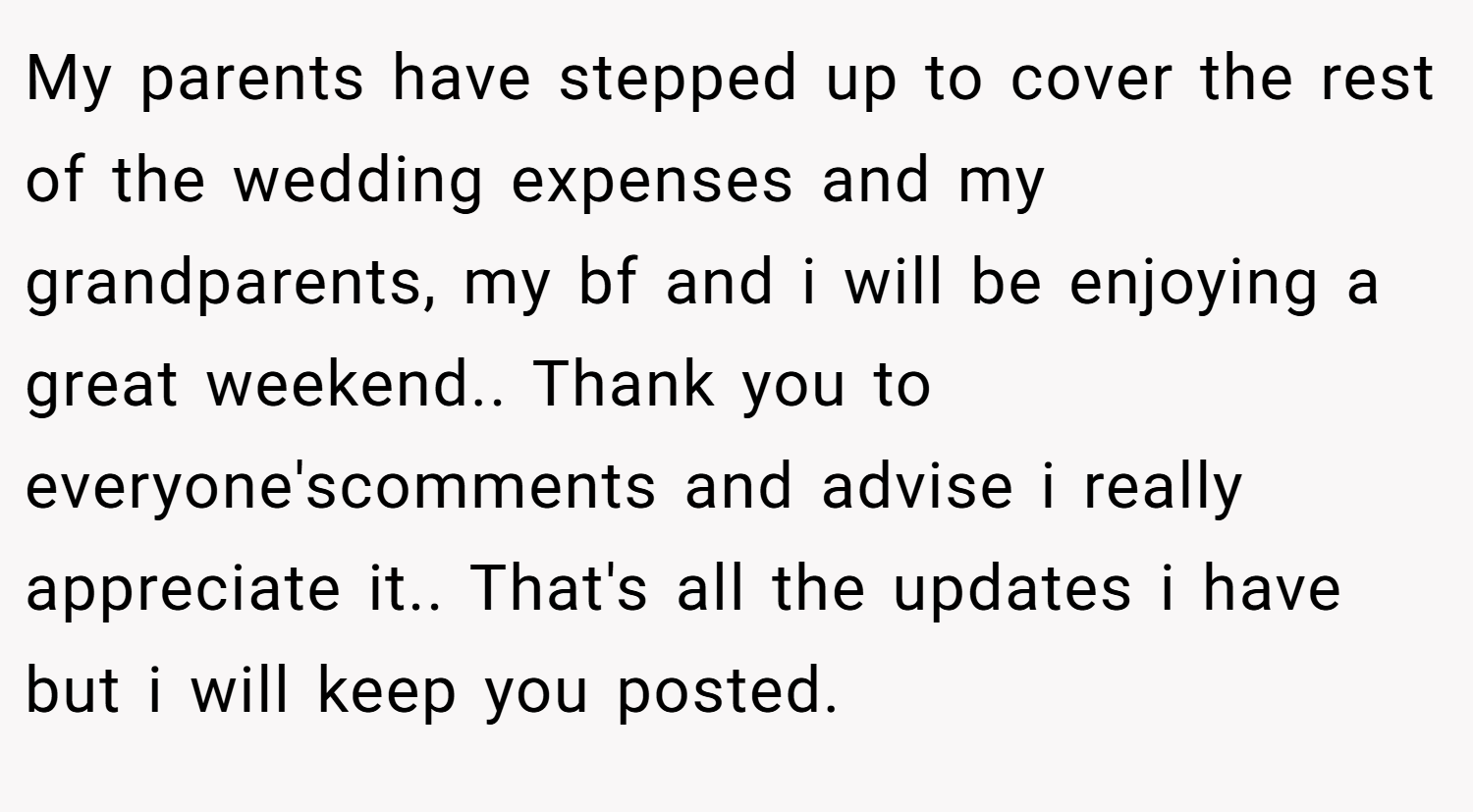 My parents have stepped up to cover the rest of the wedding expenses and my grandparents, my bf and i will be enjoying a great weekend.. Thank you to everyone'scomments and advise i really appreciate it.. That's all the updates i have but i will keep you posted.