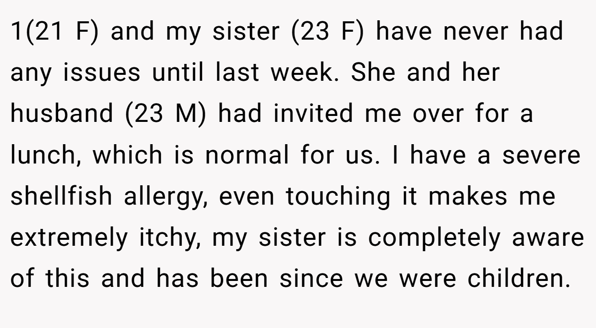 1(21 F) and my sister (23 F) have never had any issues until last week. She and her husband (23 M) had invited me over for a lunch, which is normal for us. I have a severe shellfish allergy, even touching it makes me extremely itchy, my sister is completely aware of this and has been since we were children.