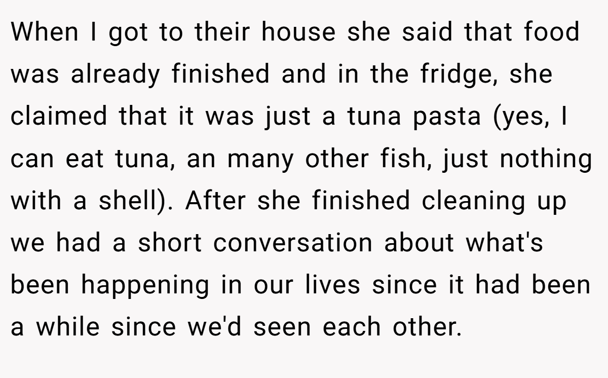 When I got to their house she said that food was already finished and in the fridge, she claimed that it was just a tuna pasta (yes, I can eat tuna, an many other fish, just nothing with a shell). After she finished cleaning up we had a short conversation about what's been happening in our lives since it had been a while since we'd seen each other.