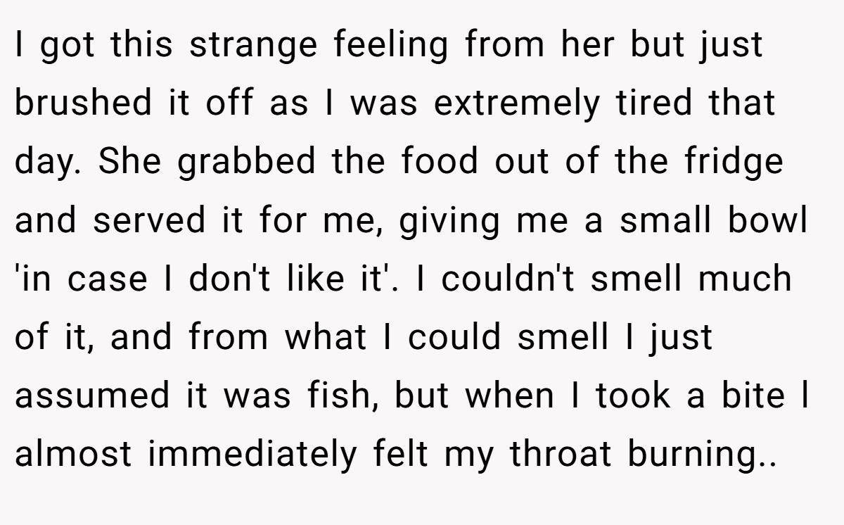 I got this strange feeling from her but just brushed it off as I was extremely tired that day. She grabbed the food out of the fridge and served it for me, giving me a small bowl 'in case I don't like it'. I couldn't smell much of it, and from what I could smell I just assumed it was fish, but when I took a bite l almost immediately felt my throat burning..