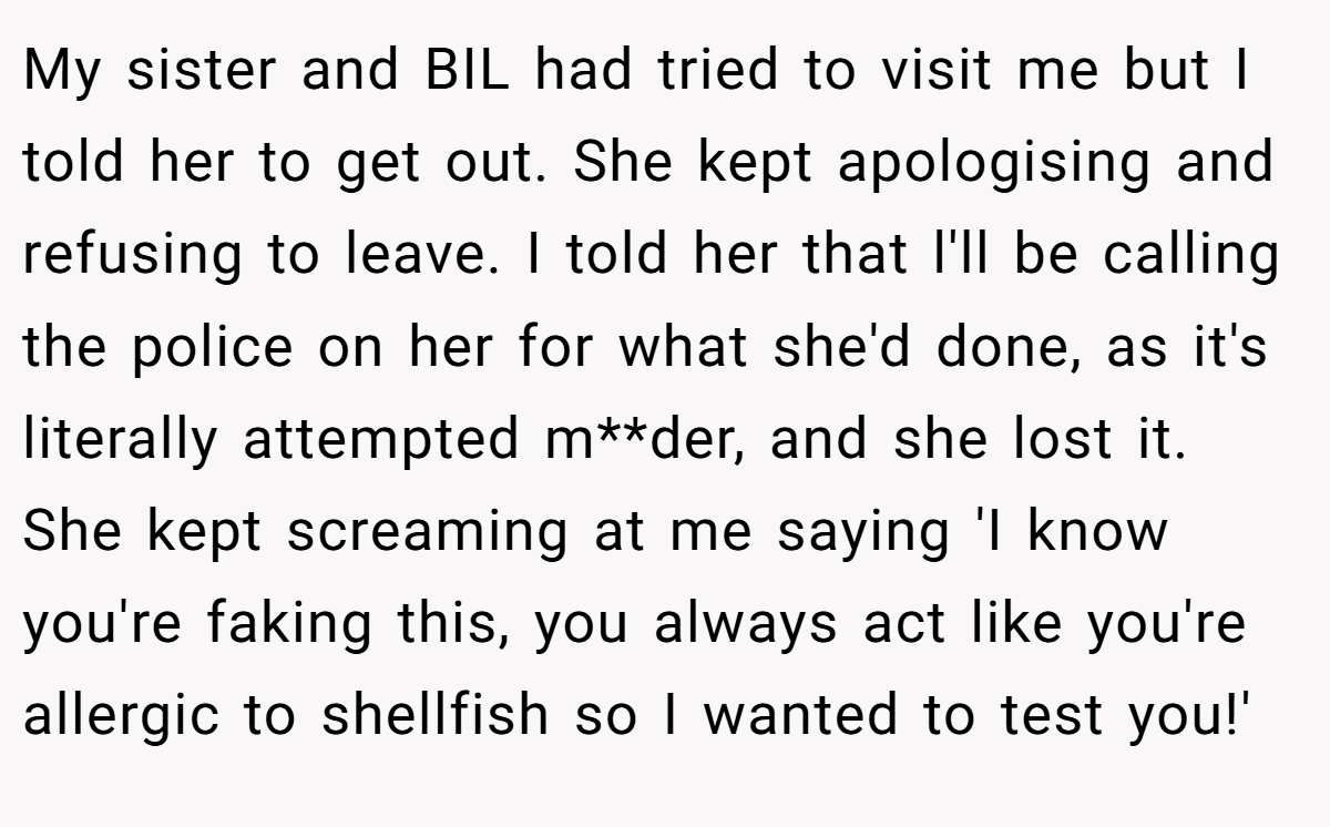 My sister and BIL had tried to visit me but I told her to get out. She kept apologising and refusing to leave. I told her that l'll be calling the police on her for what she'd done, as it's literally attempted m**der, and she lost it. She kept screaming at me saying 'I know you're faking this, you always act like you're allergic to shellfish so I wanted to test you!'