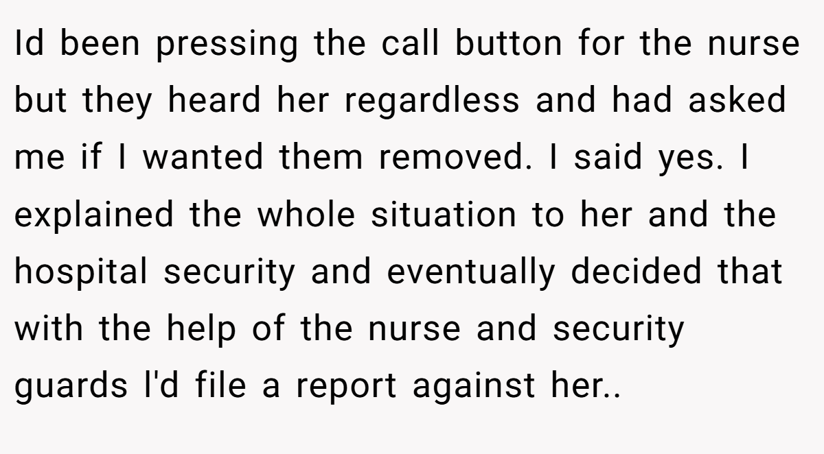 Id been pressing the call button for the nurse but they heard her regardless and had asked me if I wanted them removed. I said yes. I explained the whole situation to her and the hospital security and eventually decided that with the help of the nurse and security guards l'd file a report against her..