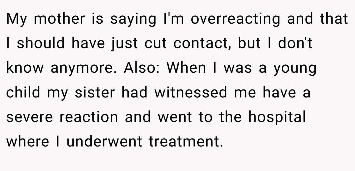 My mother is saying I'm overreacting and that I should have just cut contact, but I don't know anymore. Also: When I was a young child my sister had witnessed me have a severe reaction and went to the hospital where I underwent treatment.