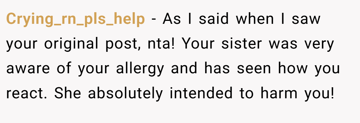 Crying_rn_pls_help − As I said when I saw your original post, nta! Your sister was very aware of your allergy and has seen how you react. She absolutely intended to harm you!