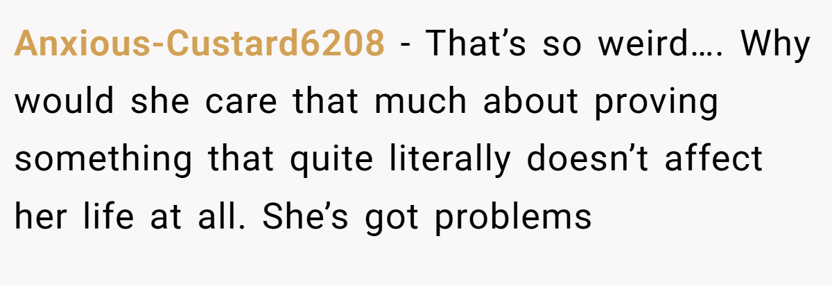 Anxious-Custard6208 − That’s so weird…. Why would she care that much about proving something that quite literally doesn’t affect her life at all. She’s got problems