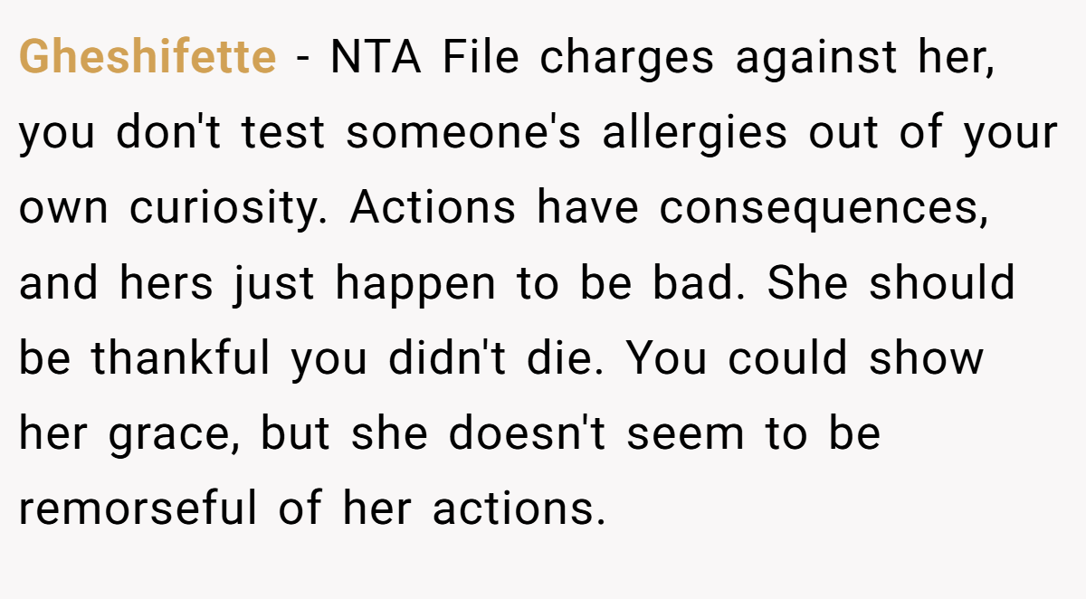 Gheshifette − NTA File charges against her, you don't test someone's allergies out of your own curiosity. Actions have consequences, and hers just happen to be bad. She should be thankful you didn't die. You could show her grace, but she doesn't seem to be remorseful of her actions.