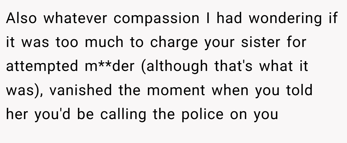 Also whatever compassion I had wondering if it was too much to charge your sister for attempted m**der (although that's what it was), vanished the moment when you told her you'd be calling the police on you