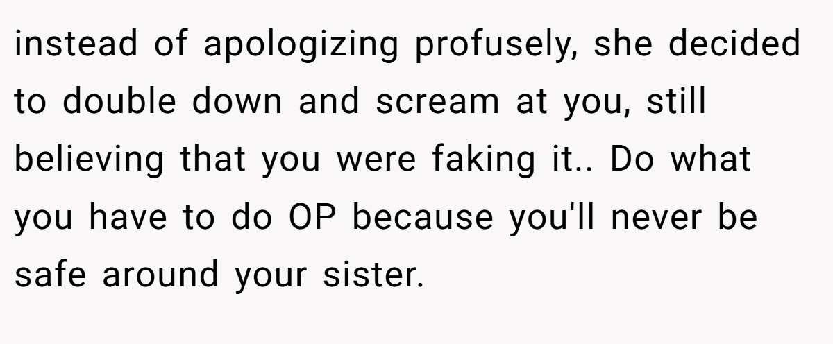 instead of apologizing profusely, she decided to double down and scream at you, still believing that you were faking it.. Do what you have to do OP because you'll never be safe around your sister.