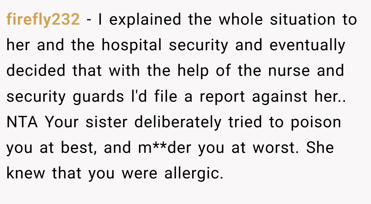 firefly232 − I explained the whole situation to her and the hospital security and eventually decided that with the help of the nurse and security guards l'd file a report against her.. NTA Your sister deliberately tried to poison you at best, and m**der you at worst. She knew that you were allergic.