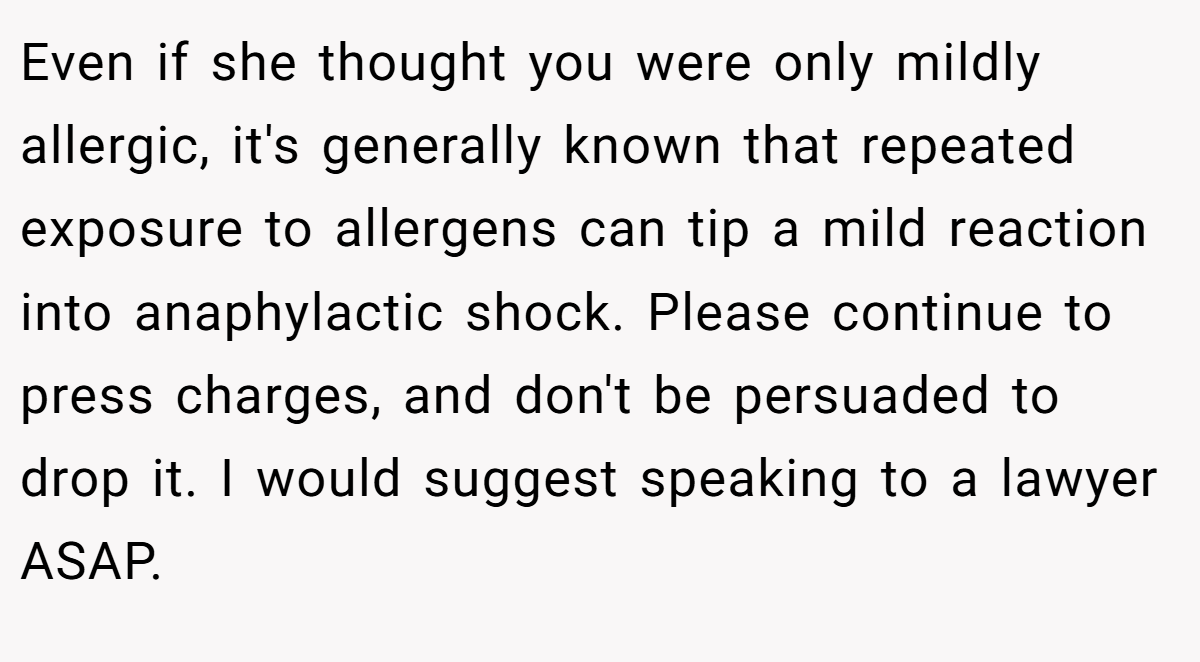 Even if she thought you were only mildly allergic, it's generally known that repeated exposure to allergens can tip a mild reaction into anaphylactic shock. Please continue to press charges, and don't be persuaded to drop it. I would suggest speaking to a lawyer ASAP.