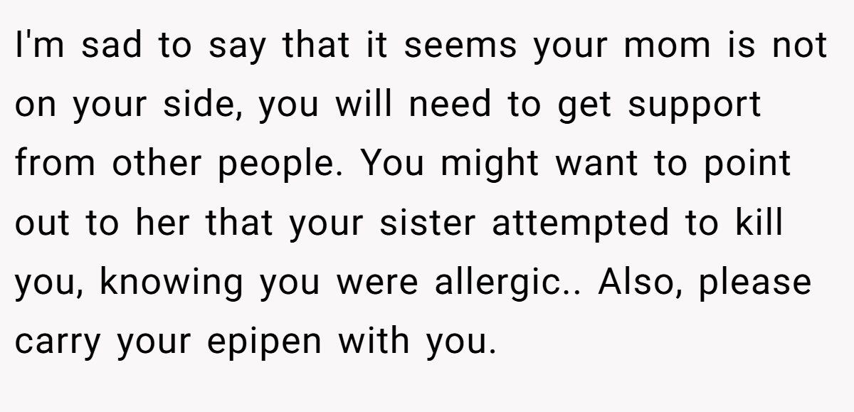 I'm sad to say that it seems your mom is not on your side, you will need to get support from other people. You might want to point out to her that your sister attempted to kill you, knowing you were allergic.. Also, please carry your epipen with you.