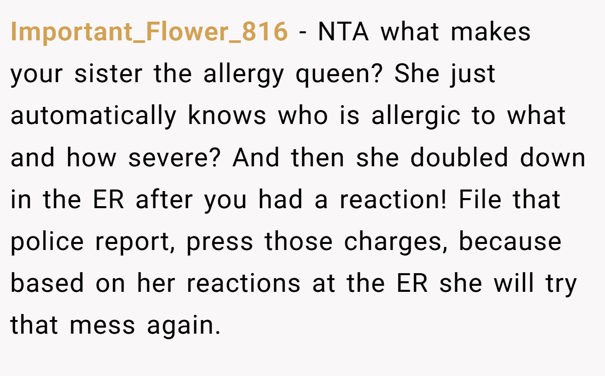 Important_Flower_816 − NTA what makes your sister the allergy queen? She just automatically knows who is allergic to what and how severe? And then she doubled down in the ER after you had a reaction! File that police report, press those charges, because based on her reactions at the ER she will try that mess again.